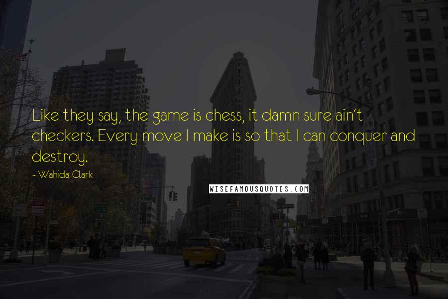 Wahida Clark Quotes: Like they say, the game is chess, it damn sure ain't checkers. Every move I make is so that I can conquer and destroy.