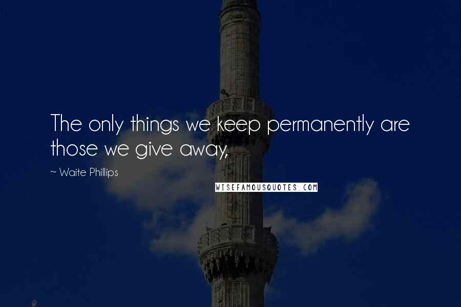 Waite Phillips Quotes: The only things we keep permanently are those we give away,
