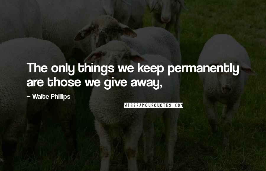 Waite Phillips Quotes: The only things we keep permanently are those we give away,