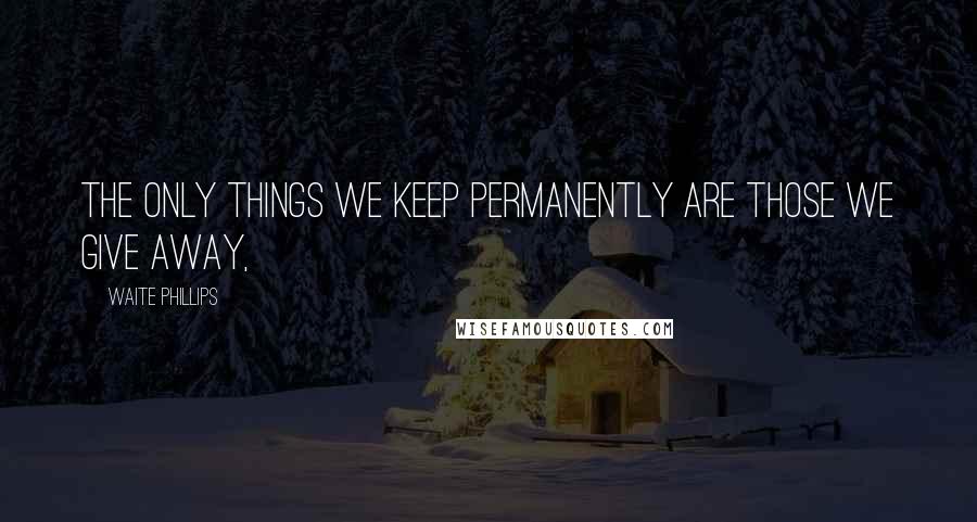 Waite Phillips Quotes: The only things we keep permanently are those we give away,