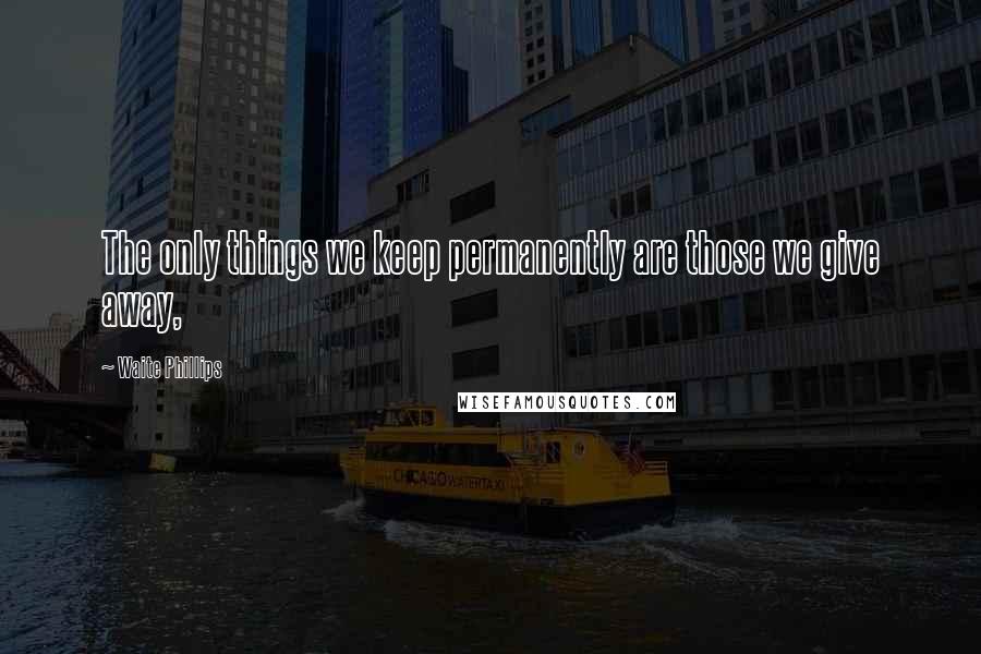 Waite Phillips Quotes: The only things we keep permanently are those we give away,