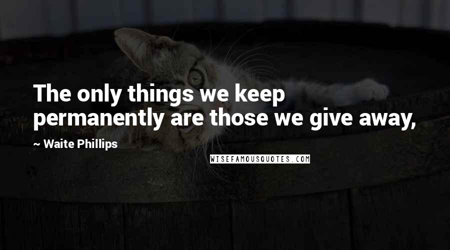 Waite Phillips Quotes: The only things we keep permanently are those we give away,