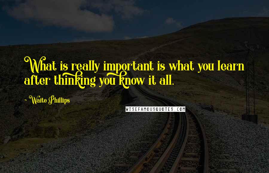 Waite Phillips Quotes: What is really important is what you learn after thinking you know it all.