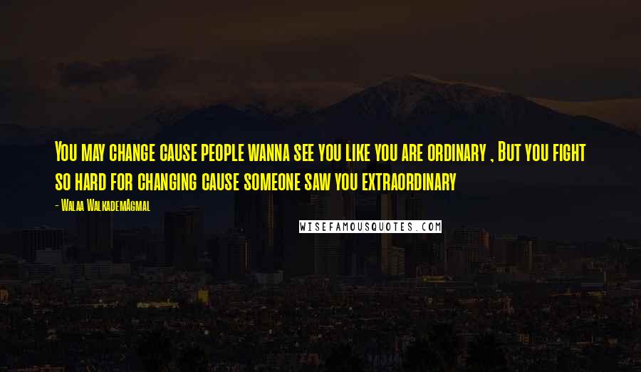 Walaa WalkademAgmal Quotes: You may change cause people wanna see you like you are ordinary , But you fight so hard for changing cause someone saw you extraordinary