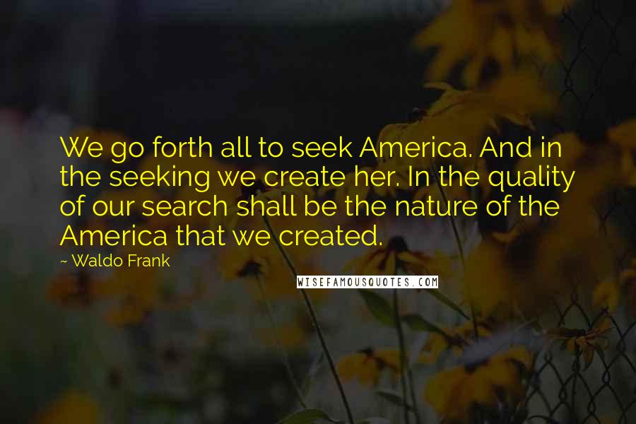 Waldo Frank Quotes: We go forth all to seek America. And in the seeking we create her. In the quality of our search shall be the nature of the America that we created.