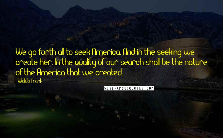 Waldo Frank Quotes: We go forth all to seek America. And in the seeking we create her. In the quality of our search shall be the nature of the America that we created.