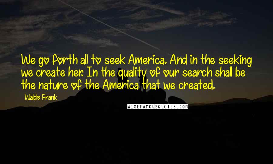 Waldo Frank Quotes: We go forth all to seek America. And in the seeking we create her. In the quality of our search shall be the nature of the America that we created.