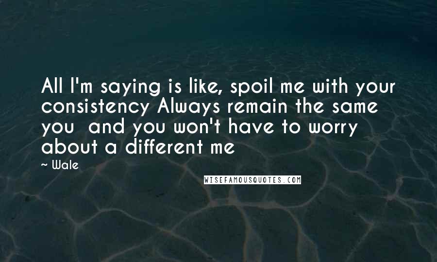Wale Quotes: All I'm saying is like, spoil me with your consistency Always remain the same you and you won't have to worry about a different me