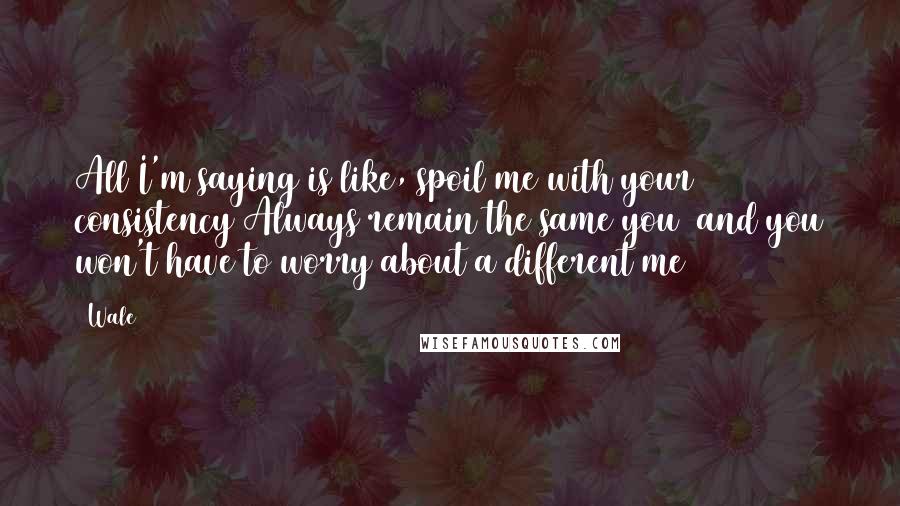Wale Quotes: All I'm saying is like, spoil me with your consistency Always remain the same you and you won't have to worry about a different me