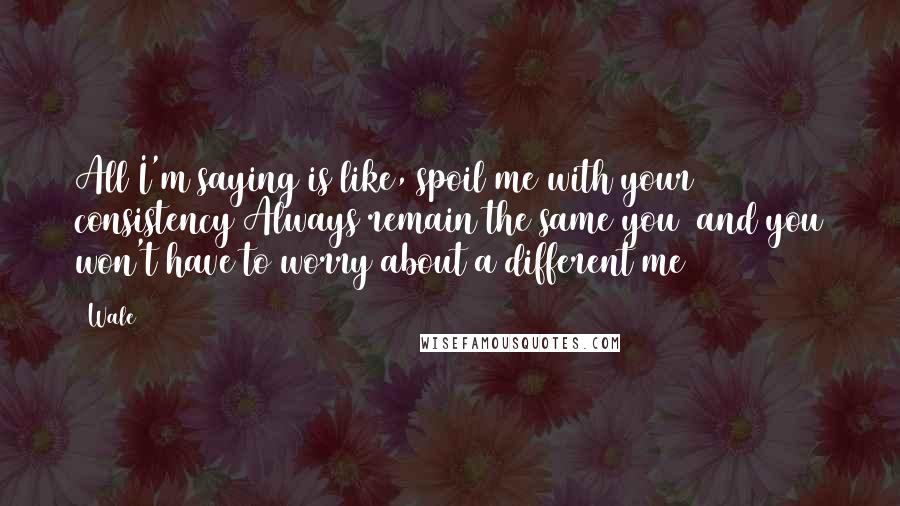 Wale Quotes: All I'm saying is like, spoil me with your consistency Always remain the same you  and you won't have to worry about a different me