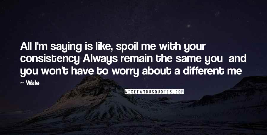 Wale Quotes: All I'm saying is like, spoil me with your consistency Always remain the same you  and you won't have to worry about a different me