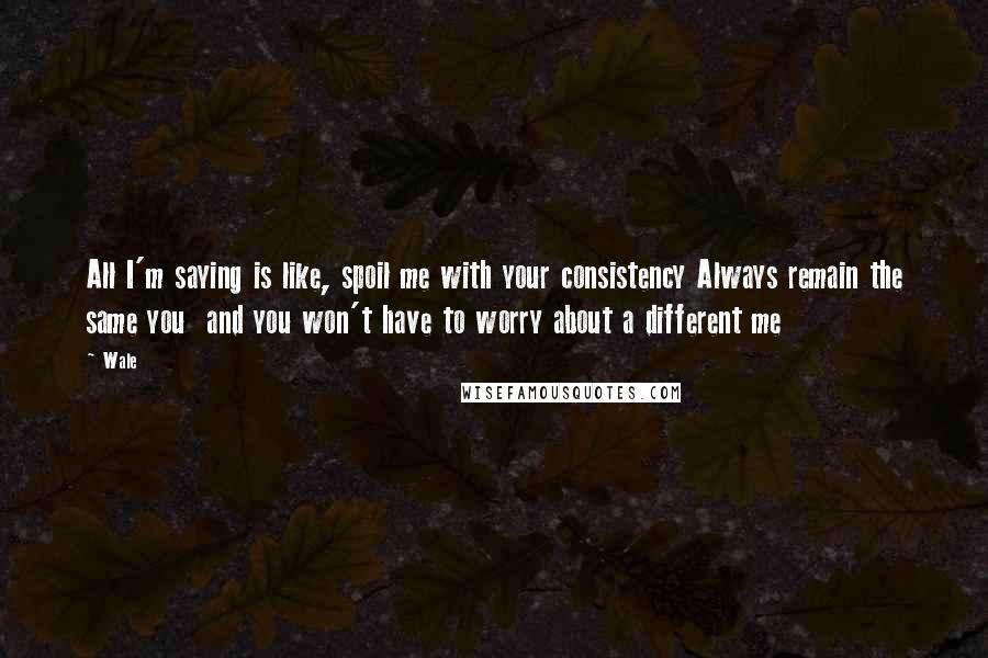 Wale Quotes: All I'm saying is like, spoil me with your consistency Always remain the same you  and you won't have to worry about a different me