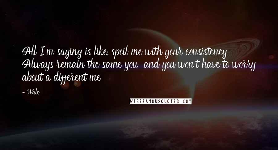 Wale Quotes: All I'm saying is like, spoil me with your consistency Always remain the same you  and you won't have to worry about a different me