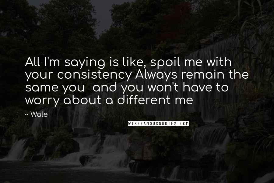 Wale Quotes: All I'm saying is like, spoil me with your consistency Always remain the same you  and you won't have to worry about a different me