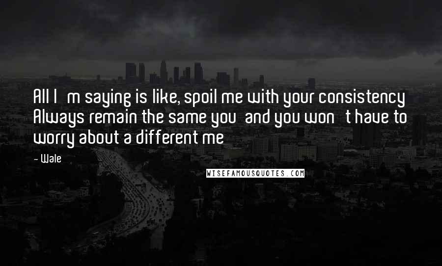 Wale Quotes: All I'm saying is like, spoil me with your consistency Always remain the same you  and you won't have to worry about a different me