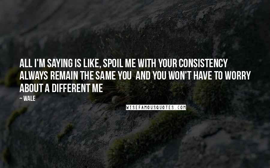Wale Quotes: All I'm saying is like, spoil me with your consistency Always remain the same you  and you won't have to worry about a different me