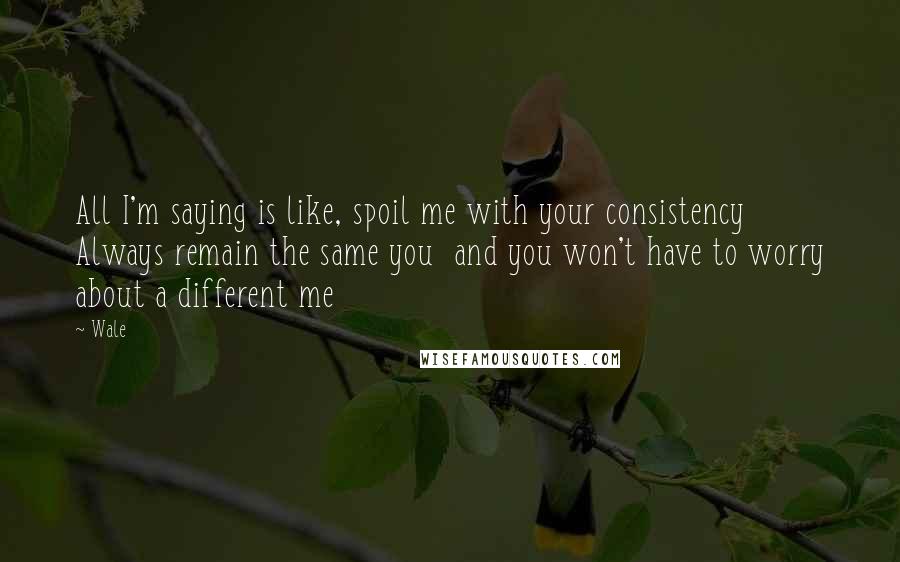 Wale Quotes: All I'm saying is like, spoil me with your consistency Always remain the same you and you won't have to worry about a different me