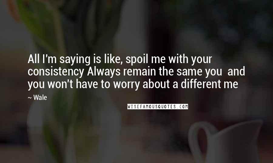 Wale Quotes: All I'm saying is like, spoil me with your consistency Always remain the same you  and you won't have to worry about a different me