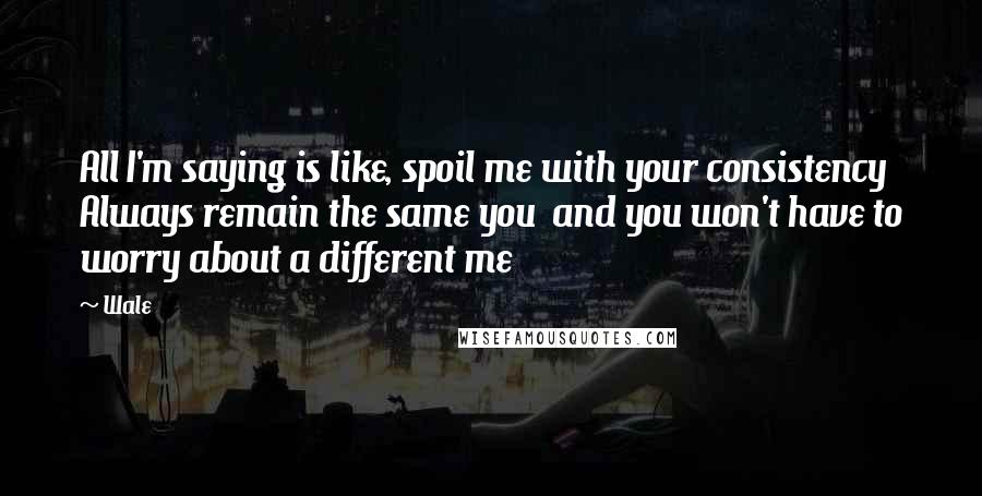 Wale Quotes: All I'm saying is like, spoil me with your consistency Always remain the same you  and you won't have to worry about a different me