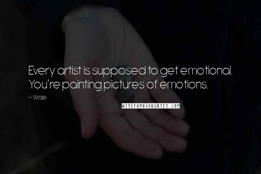 Wale Quotes: Every artist is supposed to get emotional. You're painting pictures of emotions.