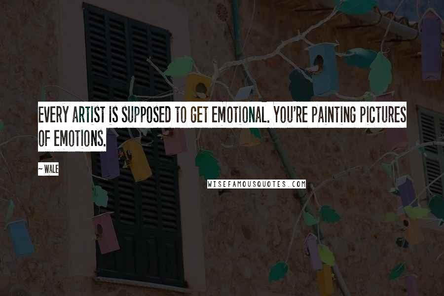 Wale Quotes: Every artist is supposed to get emotional. You're painting pictures of emotions.