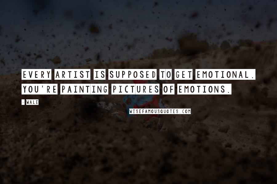 Wale Quotes: Every artist is supposed to get emotional. You're painting pictures of emotions.