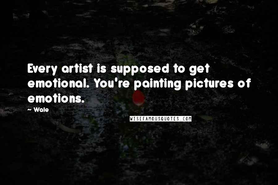 Wale Quotes: Every artist is supposed to get emotional. You're painting pictures of emotions.