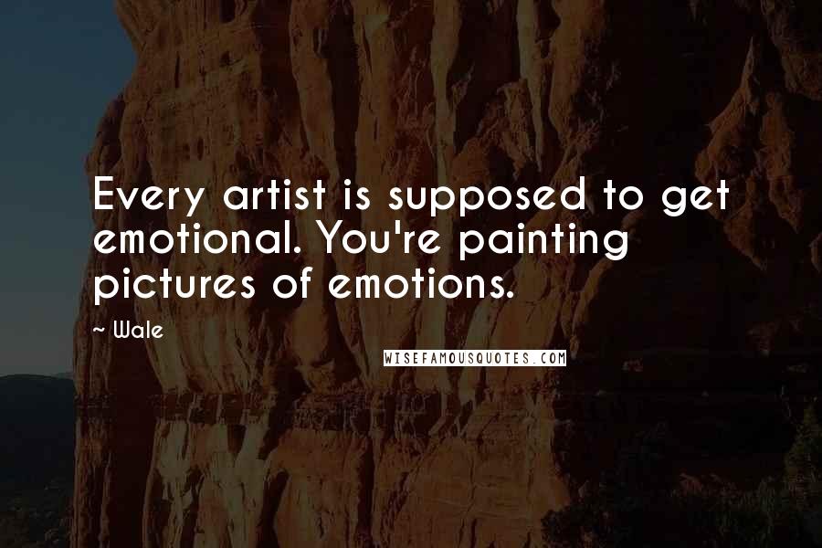 Wale Quotes: Every artist is supposed to get emotional. You're painting pictures of emotions.