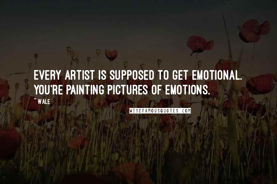 Wale Quotes: Every artist is supposed to get emotional. You're painting pictures of emotions.