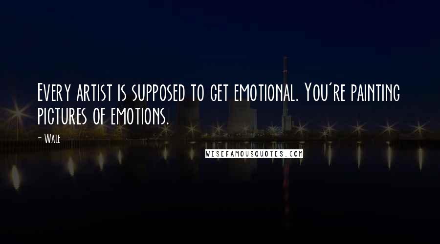 Wale Quotes: Every artist is supposed to get emotional. You're painting pictures of emotions.