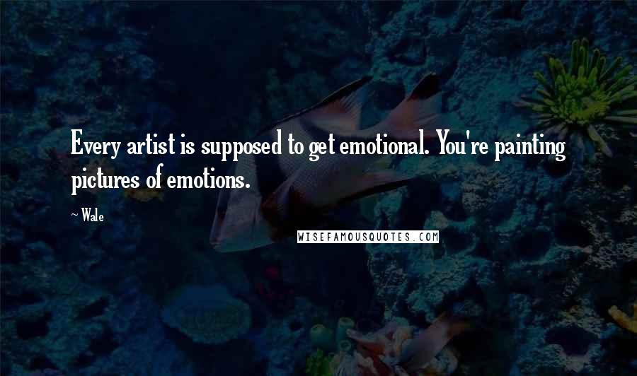 Wale Quotes: Every artist is supposed to get emotional. You're painting pictures of emotions.