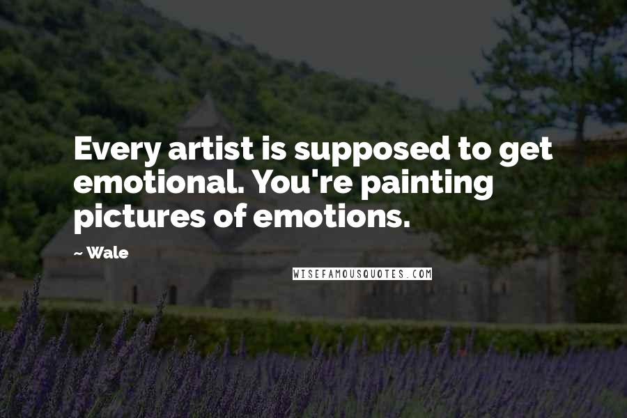 Wale Quotes: Every artist is supposed to get emotional. You're painting pictures of emotions.