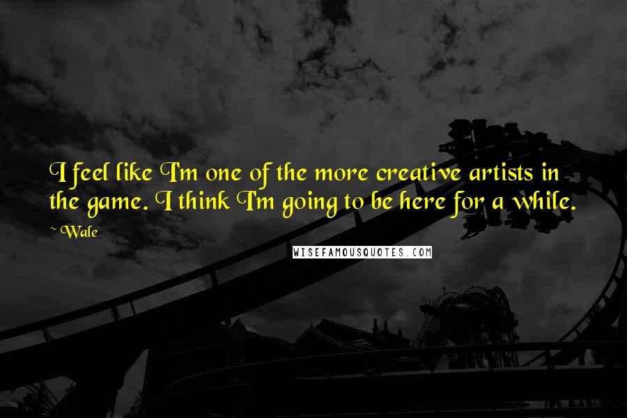 Wale Quotes: I feel like I'm one of the more creative artists in the game. I think I'm going to be here for a while.