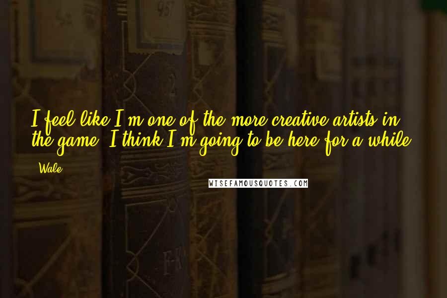 Wale Quotes: I feel like I'm one of the more creative artists in the game. I think I'm going to be here for a while.