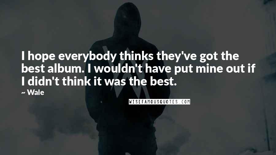 Wale Quotes: I hope everybody thinks they've got the best album. I wouldn't have put mine out if I didn't think it was the best.