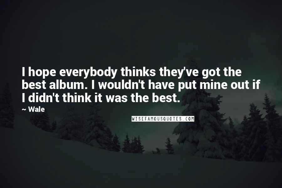 Wale Quotes: I hope everybody thinks they've got the best album. I wouldn't have put mine out if I didn't think it was the best.