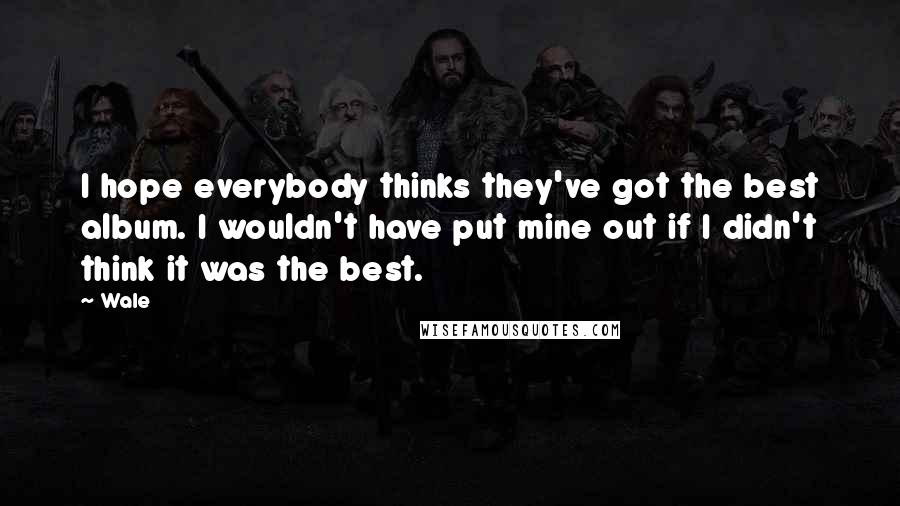 Wale Quotes: I hope everybody thinks they've got the best album. I wouldn't have put mine out if I didn't think it was the best.