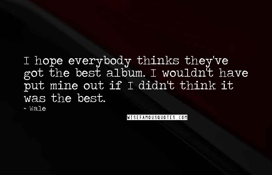 Wale Quotes: I hope everybody thinks they've got the best album. I wouldn't have put mine out if I didn't think it was the best.