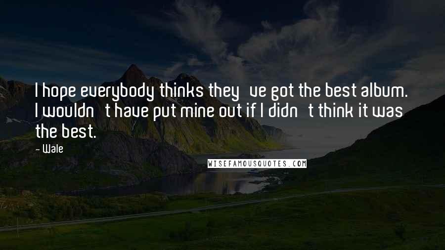 Wale Quotes: I hope everybody thinks they've got the best album. I wouldn't have put mine out if I didn't think it was the best.