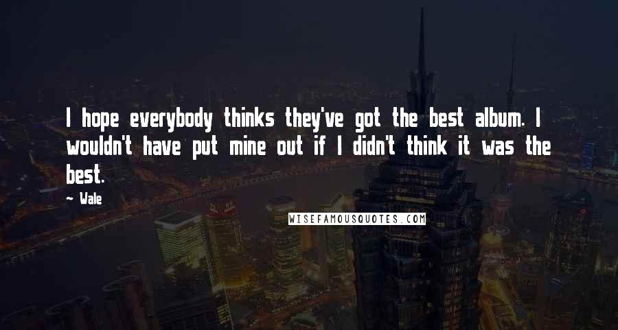 Wale Quotes: I hope everybody thinks they've got the best album. I wouldn't have put mine out if I didn't think it was the best.