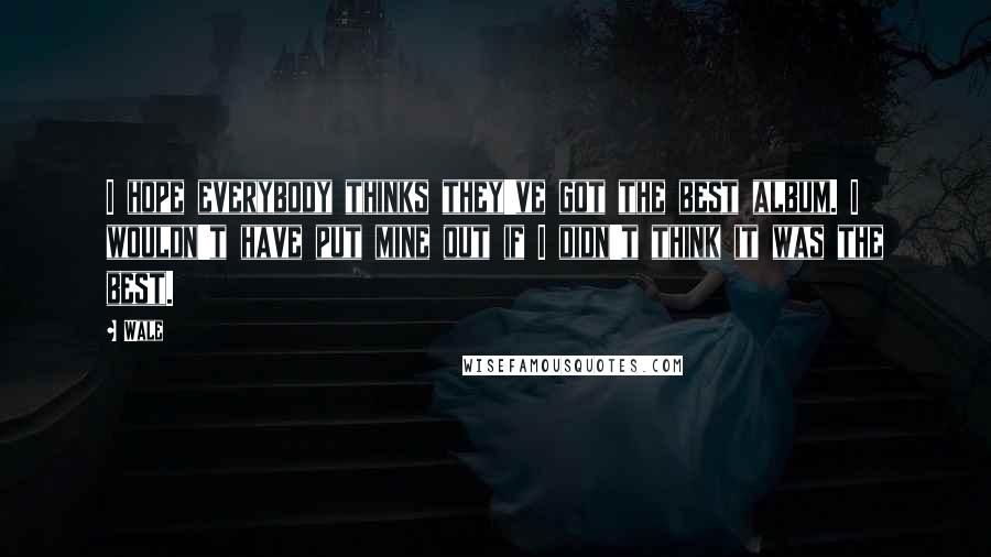 Wale Quotes: I hope everybody thinks they've got the best album. I wouldn't have put mine out if I didn't think it was the best.