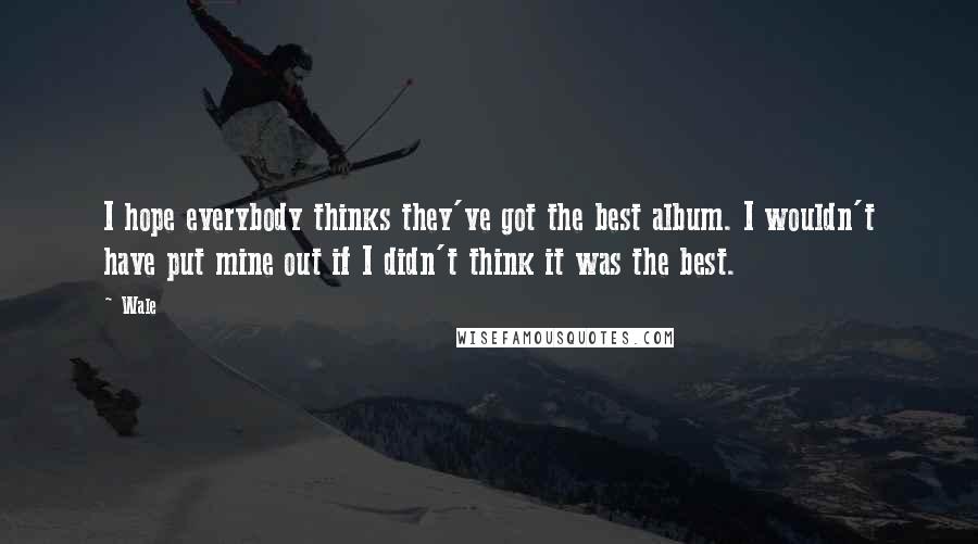 Wale Quotes: I hope everybody thinks they've got the best album. I wouldn't have put mine out if I didn't think it was the best.