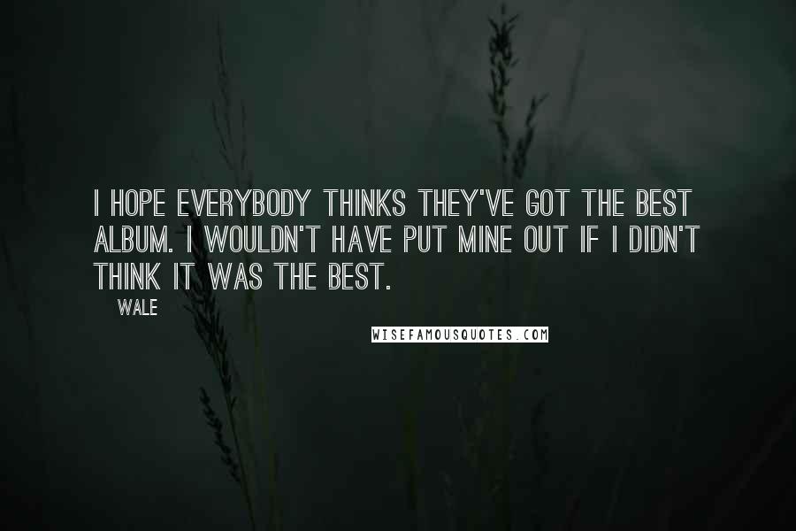 Wale Quotes: I hope everybody thinks they've got the best album. I wouldn't have put mine out if I didn't think it was the best.