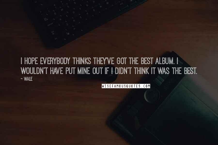 Wale Quotes: I hope everybody thinks they've got the best album. I wouldn't have put mine out if I didn't think it was the best.