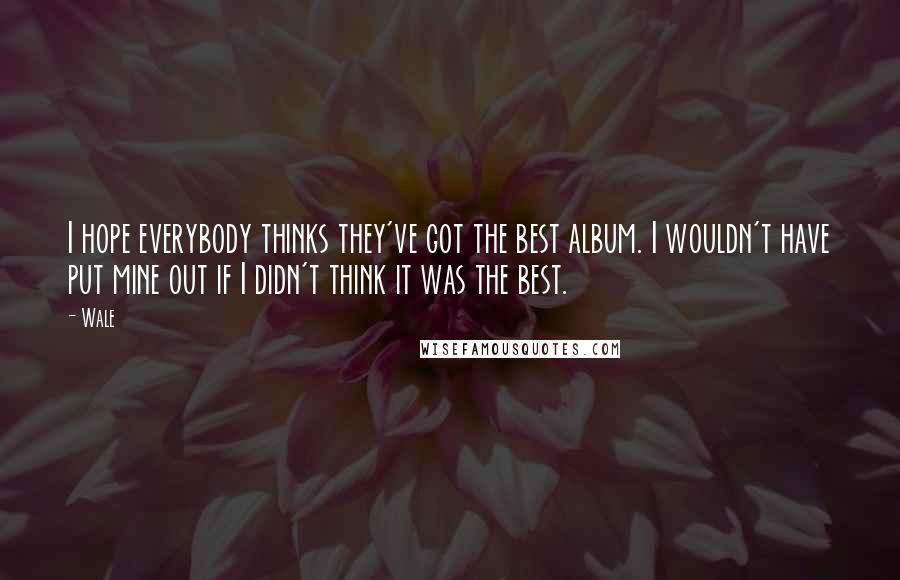 Wale Quotes: I hope everybody thinks they've got the best album. I wouldn't have put mine out if I didn't think it was the best.