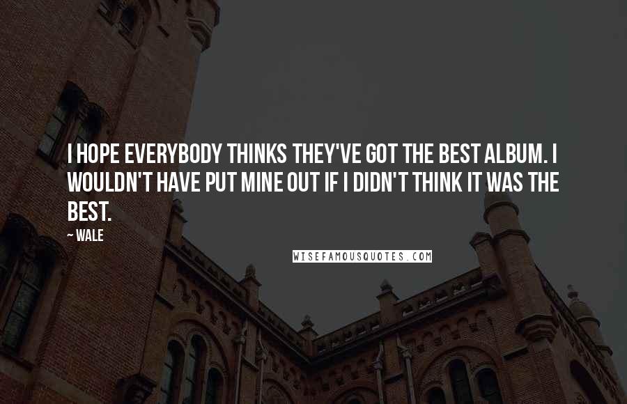 Wale Quotes: I hope everybody thinks they've got the best album. I wouldn't have put mine out if I didn't think it was the best.