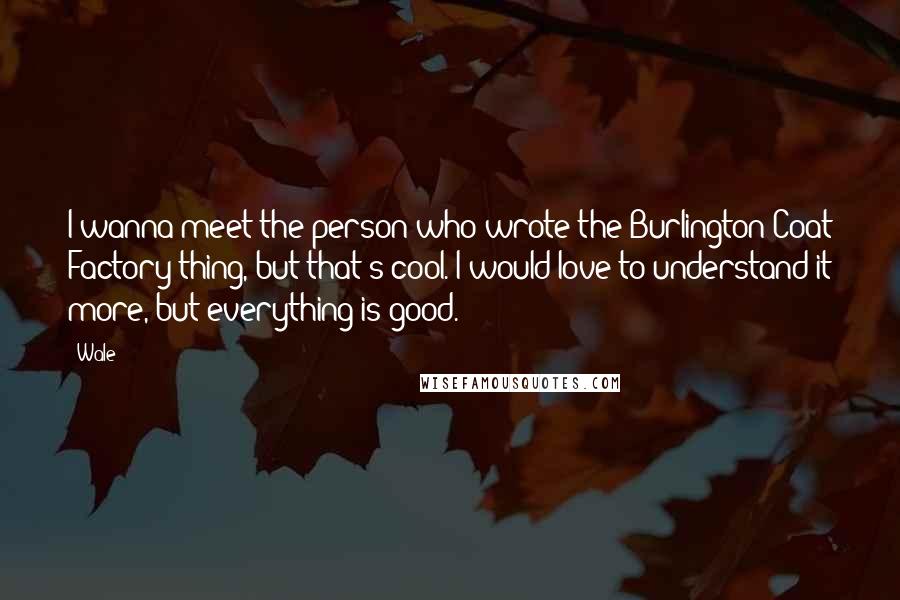 Wale Quotes: I wanna meet the person who wrote the Burlington Coat Factory thing, but that's cool. I would love to understand it more, but everything is good.