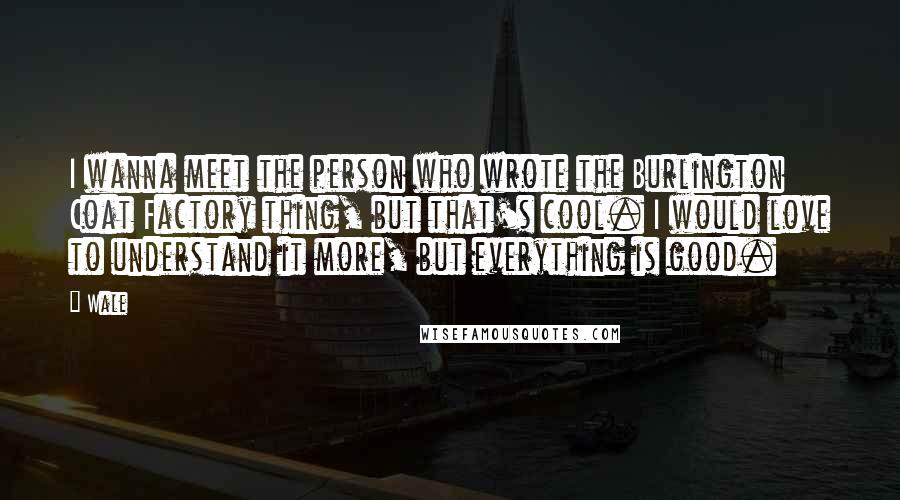 Wale Quotes: I wanna meet the person who wrote the Burlington Coat Factory thing, but that's cool. I would love to understand it more, but everything is good.