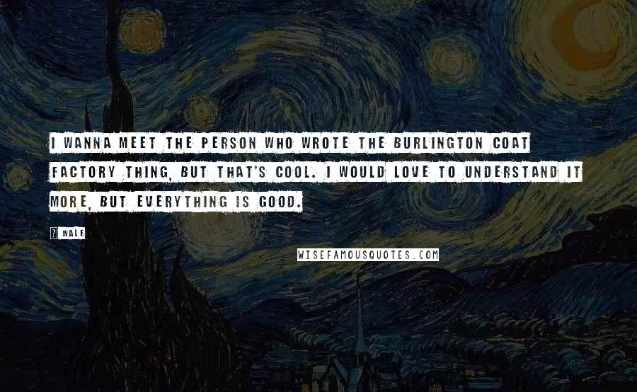 Wale Quotes: I wanna meet the person who wrote the Burlington Coat Factory thing, but that's cool. I would love to understand it more, but everything is good.