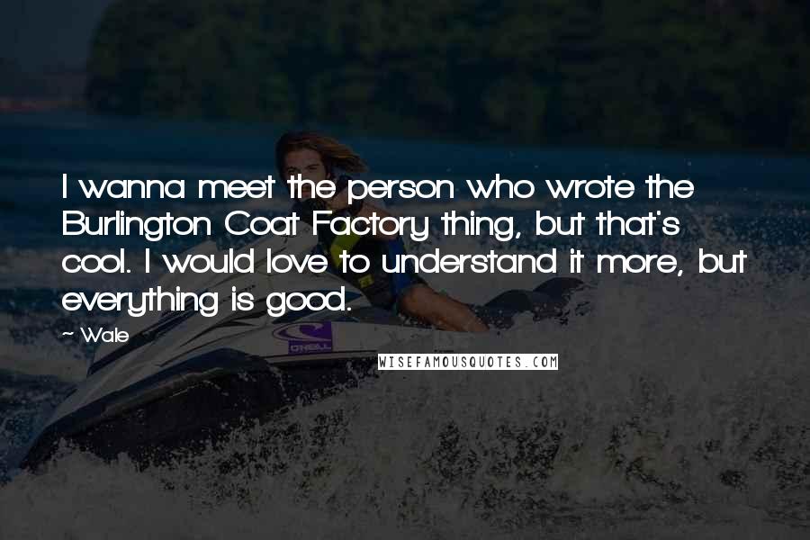 Wale Quotes: I wanna meet the person who wrote the Burlington Coat Factory thing, but that's cool. I would love to understand it more, but everything is good.